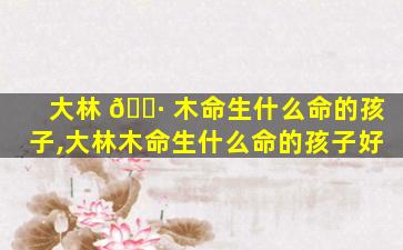 大林 🌷 木命生什么命的孩子,大林木命生什么命的孩子好